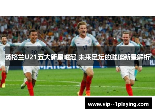 英格兰U21五大新星崛起 未来足坛的璀璨新星解析 英格兰U21五大新星崛起 未来足坛的璀璨新星解析