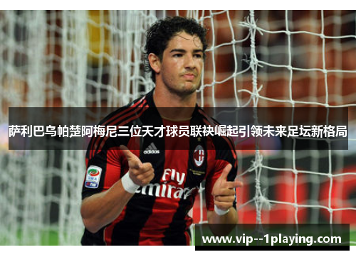 萨利巴乌帕楚阿梅尼三位天才球员联袂崛起引领未来足坛新格局 萨利巴乌帕楚阿梅尼三位天才球员联袂崛起引领未来足坛新格局