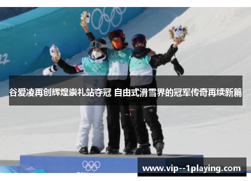 谷爱凌再创辉煌崇礼站夺冠 自由式滑雪界的冠军传奇再续新篇