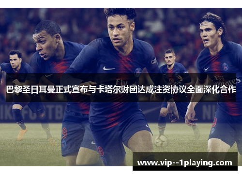 巴黎圣日耳曼正式宣布与卡塔尔财团达成注资协议全面深化合作
