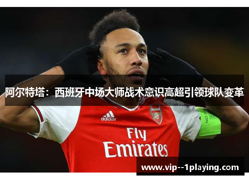 阿尔特塔：西班牙中场大师战术意识高超引领球队变革