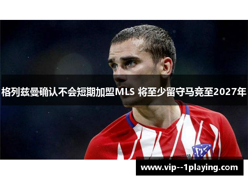 格列兹曼确认不会短期加盟MLS 将至少留守马竞至2027年 格列兹曼确认不会短期加盟MLS 将至少留守马竞至2027年