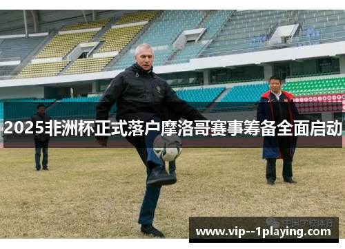 2025非洲杯正式落户摩洛哥赛事筹备全面启动 2025非洲杯正式落户摩洛哥赛事筹备全面启动